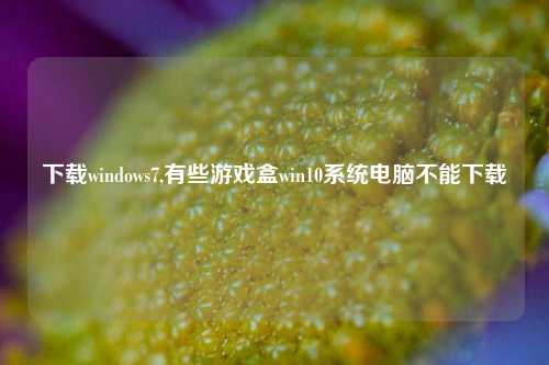 下载windows7,有些游戏盒win10系统电脑不能下载