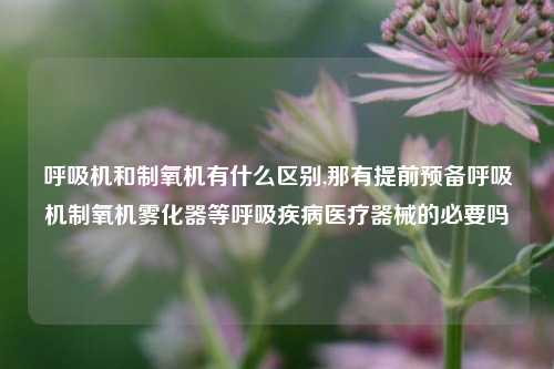 呼吸机和制氧机有什么区别,那有提前预备呼吸机制氧机雾化器等呼吸疾病医疗器械的必要吗
