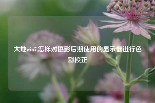 大地win7,怎样对摄影后期使用的显示器进行色彩校正
