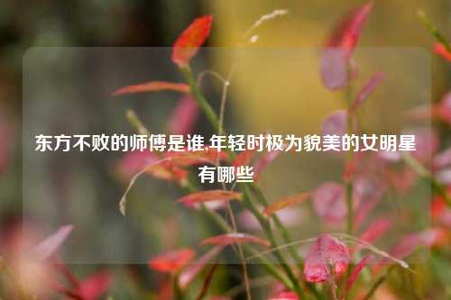 东方不败的师傅是谁,年轻时极为貌美的女明星有哪些