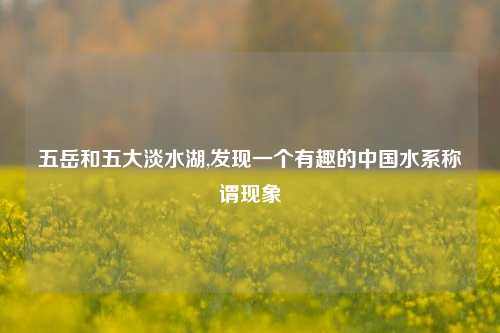 五岳和五大淡水湖,发现一个有趣的中国水系称谓现象