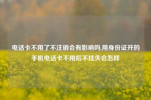 电话卡不用了不注销会有影响吗,用身份证开的手机电话卡不用后不挂失会怎样