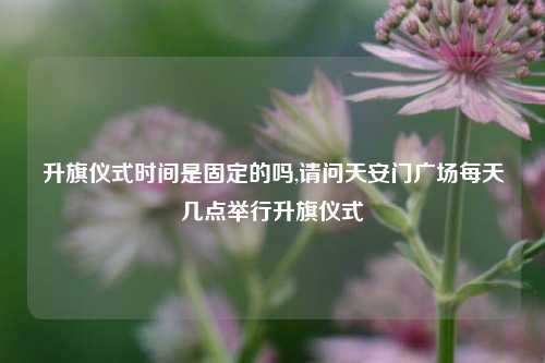 升旗仪式时间是固定的吗,请问天安门广场每天几点举行升旗仪式