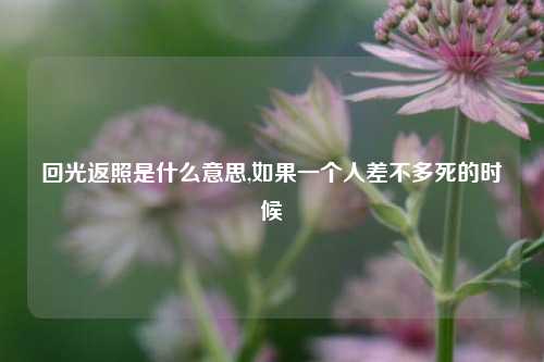 回光返照是什么意思,如果一个人差不多死的时候