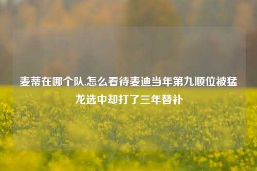 麦蒂在哪个队,怎么看待麦迪当年第九顺位被猛龙选中却打了三年替补