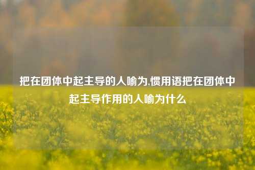 把在团体中起主导的人喻为,惯用语把在团体中起主导作用的人喻为什么