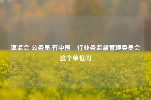 银监会 公务员,有中国銀行业务监督管理委员会这个单位吗