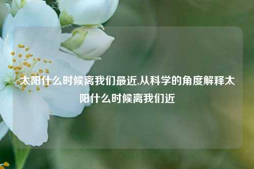 太阳什么时候离我们最近,从科学的角度解释太阳什么时候离我们近