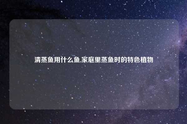 清蒸鱼用什么鱼,家庭里蒸鱼时的特色植物