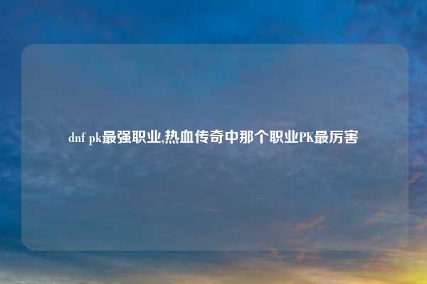 dnf pk最强职业,热血传奇中那个职业PK最厉害