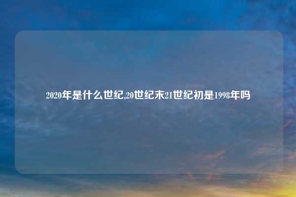 2020年是什么世纪,20世纪末21世纪初是1998年吗
