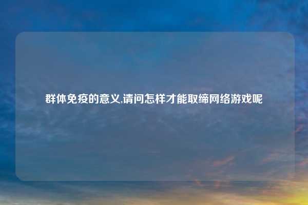 群体免疫的意义,请问怎样才能取缔网络游戏呢