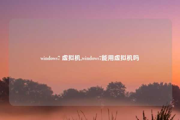 windows7 虚拟机,windows7能用虚拟机吗