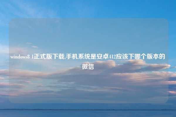 windows8 1正式版下载,手机系统是安卓412应该下哪个版本的微信