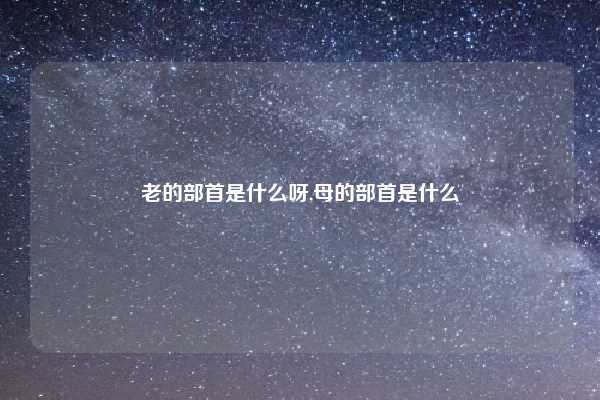 老的部首是什么呀,母的部首是什么