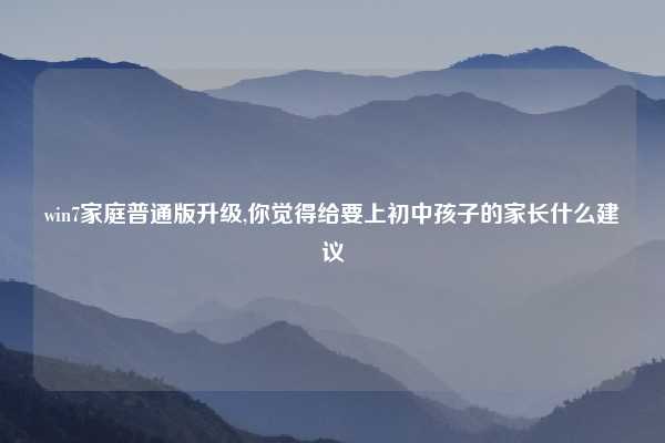 win7家庭普通版升级,你觉得给要上初中孩子的家长什么建议