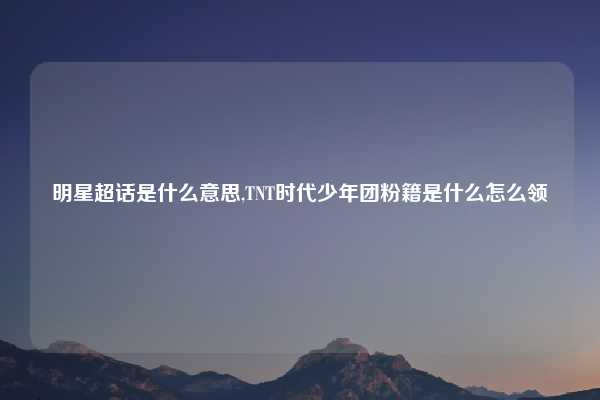 明星超话是什么意思,TNT时代少年团粉籍是什么怎么领