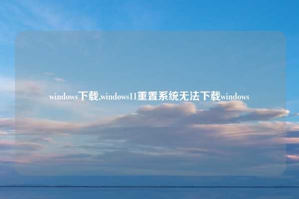 windows下载,windows11重置系统无法下载windows