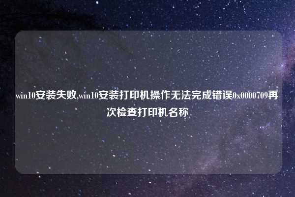 win10安装失败,win10安装打印机操作无法完成错误0x0000709再次检查打印机名称