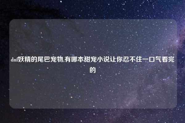 dnf妖精的尾巴宠物,有哪本甜宠小说让你忍不住一口气看完的
