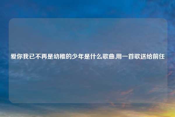 爱你我已不再是幼稚的少年是什么歌曲,用一首歌送给前任