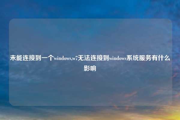 未能连接到一个windows,w7无法连接到windows系统服务有什么影响