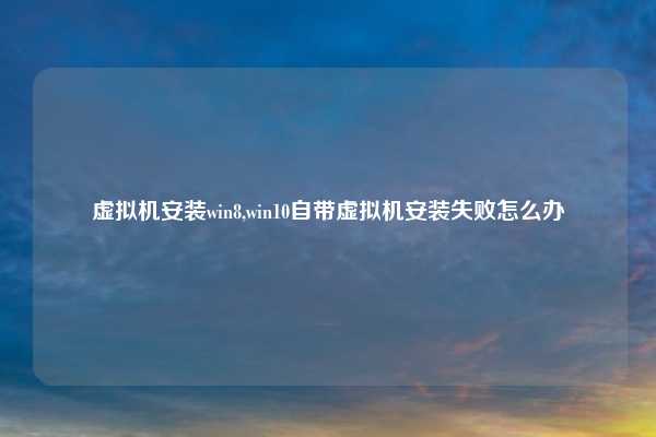 虚拟机安装win8,win10自带虚拟机安装失败怎么办