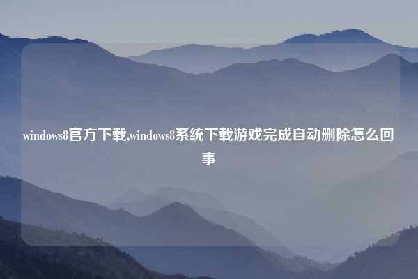 windows8官方下载,windows8系统下载游戏完成自动删除怎么回事