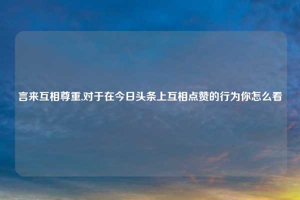 言来互相尊重,对于在今日头条上互相点赞的行为你怎么看