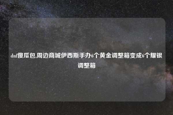 dnf傻瓜包,周边商城伊西斯手办6个黄金调整箱变成6个耀银调整箱
