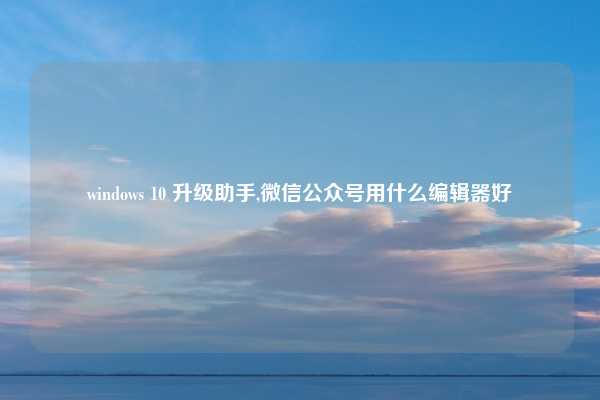 windows 10 升级助手,微信公众号用什么编辑器好