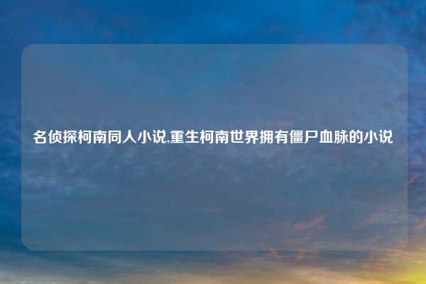 名侦探柯南同人小说,重生柯南世界拥有僵尸血脉的小说