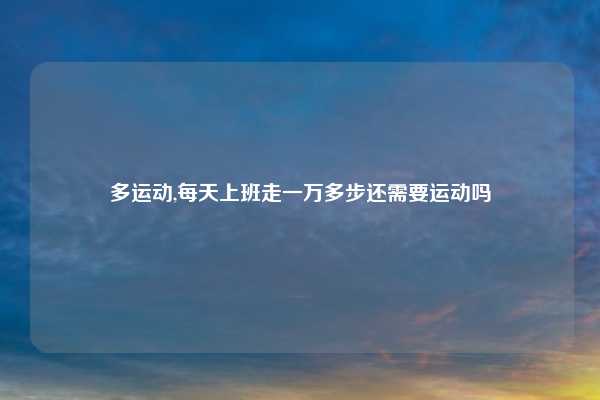 多运动,每天上班走一万多步还需要运动吗