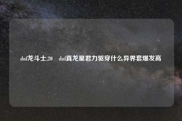 dnf龙斗士,20 dnf真龙星君力驱穿什么异界套爆发高