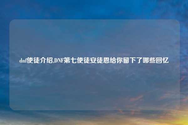 dnf使徒介绍,DNF第七使徒安徒恩给你留下了哪些回忆