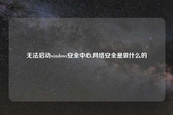 无法启动windows安全中心,网络安全是做什么的