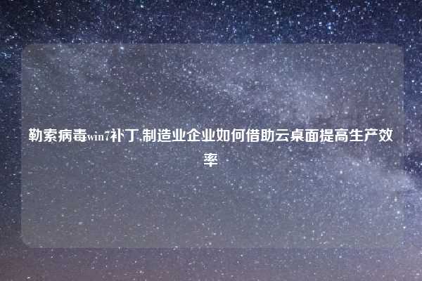 勒索病毒win7补丁,制造业企业如何借助云桌面提高生产效率
