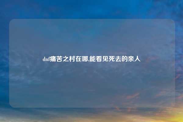 dnf痛苦之村在哪,能看见死去的亲人