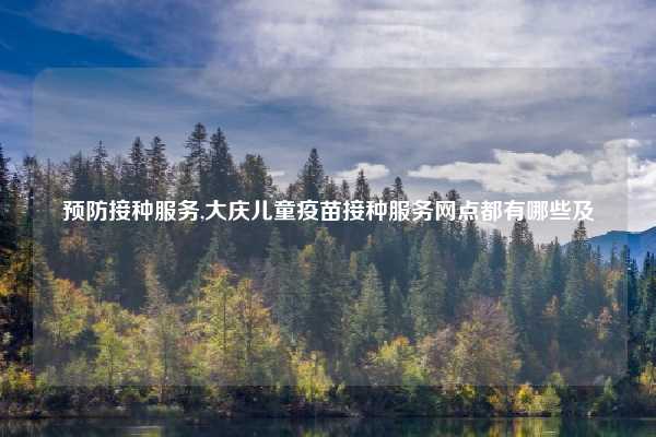 预防接种服务,大庆儿童疫苗接种服务网点都有哪些及