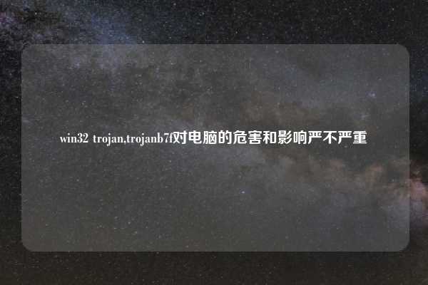 win32 trojan,trojanb7f对电脑的危害和影响严不严重