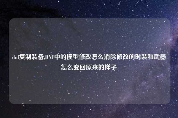 dnf复制装备,DNF中的模型修改怎么消除修改的时装和武器怎么变回原来的样子