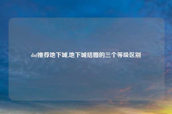 dnf推荐地下城,地下城结婚的三个等级区别