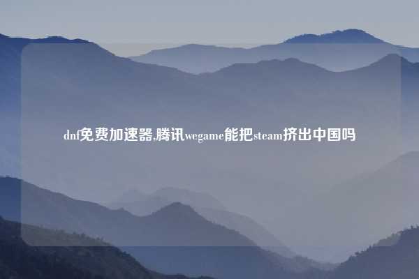 dnf免费加速器,腾讯wegame能把steam挤出中国吗