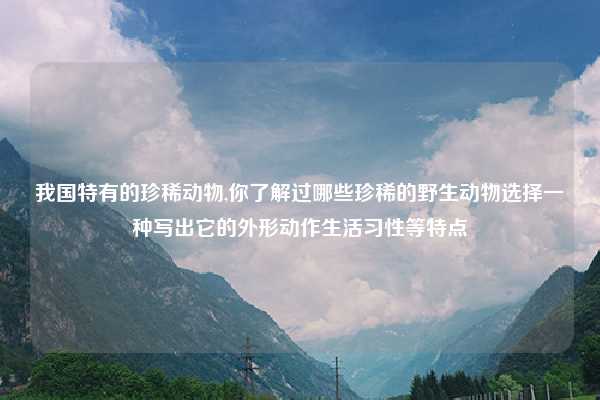 我国特有的珍稀动物,你了解过哪些珍稀的野生动物选择一种写出它的外形动作生活习性等特点