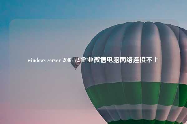 windows server 2008 r2,企业微信电脑网络连接不上