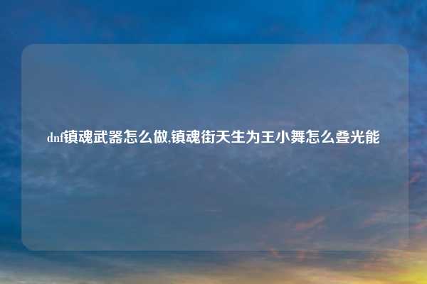 dnf镇魂武器怎么做,镇魂街天生为王小舞怎么叠光能