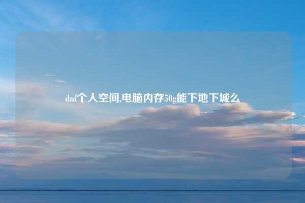dnf个人空间,电脑内存50g能下地下城么