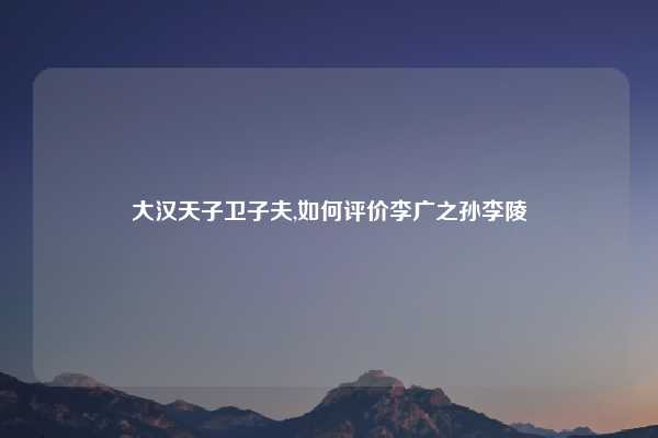 大汉天子卫子夫,如何评价李广之孙李陵
