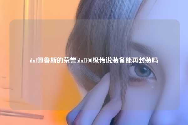 dnf佩鲁斯的荣誉,dnf100级传说装备能再封装吗