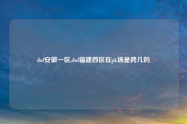 dnf安徽一区,dnf福建四区在pk场是跨几的